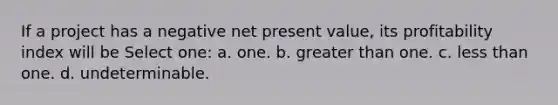 If a project has a negative net present value, its profitability index will be Select one: a. one. b. greater than one. c. less than one. d. undeterminable.