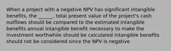 When a project with a negative NPV has significant intangible benefits, the ______. total present value of the project's cash outflows should be compared to the estimated intangible benefits annual intangible benefit necessary to make the investment worthwhile should be calculated intangible benefits should not be considered since the NPV is negative