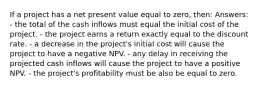 If a project has a net present value equal to zero, then: Answers: - the total of the cash inflows must equal the initial cost of the project. - the project earns a return exactly equal to the discount rate. - a decrease in the project's initial cost will cause the project to have a negative NPV. - any delay in receiving the projected cash inflows will cause the project to have a positive NPV. - the project's profitability must be also be equal to zero.