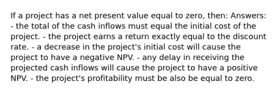 If a project has a net present value equal to zero, then: Answers: - the total of the cash inflows must equal the initial cost of the project. - the project earns a return exactly equal to the discount rate. - a decrease in the project's initial cost will cause the project to have a negative NPV. - any delay in receiving the projected cash inflows will cause the project to have a positive NPV. - the project's profitability must be also be equal to zero.