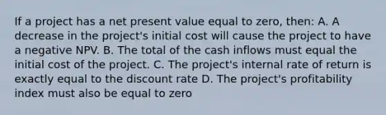 If a project has a net present value equal to zero, then: A. A decrease in the project's initial cost will cause the project to have a negative NPV. B. The total of the cash inflows must equal the initial cost of the project. C. The project's internal rate of return is exactly equal to the discount rate D. The project's profitability index must also be equal to zero