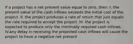 If a project has a net present value equal to zero, then: I. the present value of the cash inflows exceeds the initial cost of the project. II. the project produces a rate of return that just equals the rate required to accept the project. III. the project is expected to produce only the minimally required cash inflows. IV.any delay in receiving the projected cash inflows will cause the project to have a negative net present