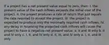 If a project has a net present value equal to zero, then: I. the present value of the cash inflows exceeds the initial cost of the project. II. the project produces a rate of return that just equals the rate required to accept the project. III. the project is expected to produce only the minimally required cash inflows. IV. any delay in receiving the projected cash inflows will cause the project to have a negative net present value. a. II and III only b. II and IV only c. I, II, and IV only d. II, III, and IV only e. I, II, and III only