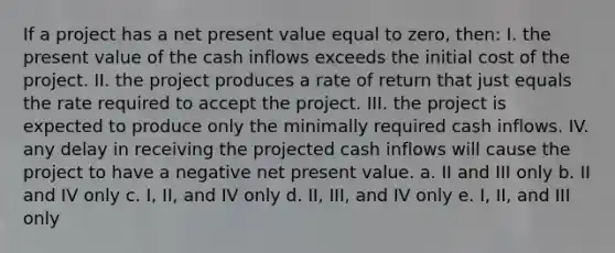 If a project has a net present value equal to zero, then: I. the present value of the cash inflows exceeds the initial cost of the project. II. the project produces a rate of return that just equals the rate required to accept the project. III. the project is expected to produce only the minimally required cash inflows. IV. any delay in receiving the projected cash inflows will cause the project to have a negative net present value. a. II and III only b. II and IV only c. I, II, and IV only d. II, III, and IV only e. I, II, and III only