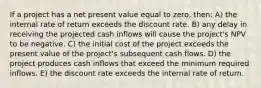 If a project has a net present value equal to zero, then: A) the internal rate of return exceeds the discount rate. B) any delay in receiving the projected cash inflows will cause the project's NPV to be negative. C) the initial cost of the project exceeds the present value of the project's subsequent cash flows. D) the project produces cash inflows that exceed the minimum required inflows. E) the discount rate exceeds the internal rate of return.