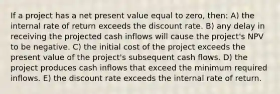 If a project has a net present value equal to zero, then: A) the internal rate of return exceeds the discount rate. B) any delay in receiving the projected cash inflows will cause the project's NPV to be negative. C) the initial cost of the project exceeds the present value of the project's subsequent cash flows. D) the project produces cash inflows that exceed the minimum required inflows. E) the discount rate exceeds the internal rate of return.