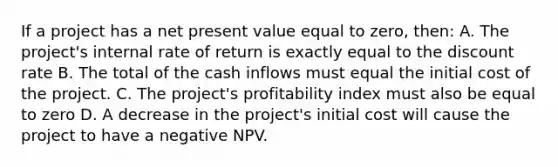 If a project has a net present value equal to zero, then: A. The project's internal rate of return is exactly equal to the discount rate B. The total of the cash inflows must equal the initial cost of the project. C. The project's profitability index must also be equal to zero D. A decrease in the project's initial cost will cause the project to have a negative NPV.