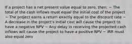 If a project has a net present value equal to zero, then: ~ The total of the cash inflows must equal the initial cost of the project ~ The project earns a return exactly equal to the discount rate ~ A decrease in the project's initial cost will cause the project to have a negative NPV ~ Any delay in receiving the projected cash inflows will cause the project to have a positive NPV ~ IRR must also equal zero