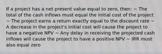 If a project has a net present value equal to zero, then: ~ The total of the cash inflows must equal the initial cost of the project ~ The project earns a return exactly equal to the discount rate ~ A decrease in the project's initial cost will cause the project to have a negative NPV ~ Any delay in receiving the projected cash inflows will cause the project to have a positive NPV ~ IRR must also equal zero