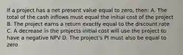 If a project has a net present value equal to zero, then: A. The total of the cash inflows must equal the initial cost of the project B. The project earns a return exactly equal to the discount rate C. A decrease in the projects initial cost will use the project to have a negative NPV D. The project's PI must also be equal to zero