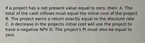 If a project has a net present value equal to zero, then: A. The total of the cash inflows must equal the initial cost of the project B. The project earns a return exactly equal to the discount rate C. A decrease in the projects initial cost will use the project to have a negative NPV D. The project's PI must also be equal to zero