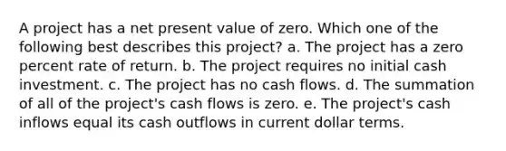 A project has a net present value of zero. Which one of the following best describes this project? a. The project has a zero percent rate of return. b. The project requires no initial cash investment. c. The project has no cash flows. d. The summation of all of the project's cash flows is zero. e. The project's cash inflows equal its cash outflows in current dollar terms.