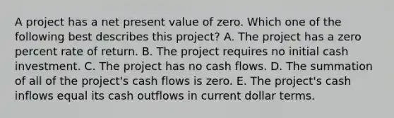 A project has a net present value of zero. Which one of the following best describes this project? A. The project has a zero percent rate of return. B. The project requires no initial cash investment. C. The project has no cash flows. D. The summation of all of the project's cash flows is zero. E. The project's cash inflows equal its cash outflows in current dollar terms.