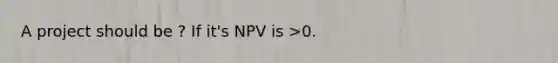 A project should be ? If it's NPV is >0.