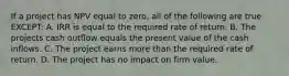 If a project has NPV equal to zero, all of the following are true EXCEPT: A. IRR is equal to the required rate of return. B. The projects cash outflow equals the present value of the cash inflows. C. The project earns more than the required rate of return. D. The project has no impact on firm value.