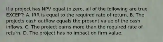 If a project has NPV equal to zero, all of the following are true EXCEPT: A. IRR is equal to the required rate of return. B. The projects cash outflow equals the present value of the cash inflows. C. The project earns more than the required rate of return. D. The project has no impact on firm value.