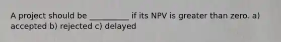 A project should be __________ if its NPV is greater than zero. a) accepted b) rejected c) delayed