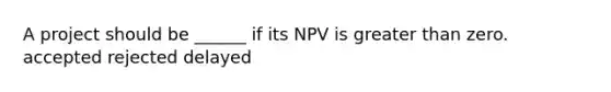 A project should be ______ if its NPV is greater than zero. accepted rejected delayed