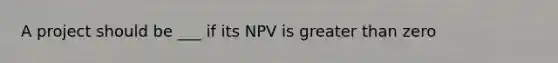 A project should be ___ if its NPV is greater than zero