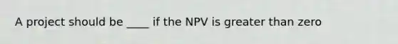 A project should be ____ if the NPV is greater than zero