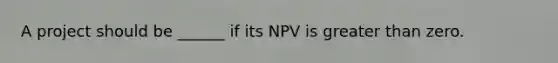 A project should be ______ if its NPV is greater than zero.