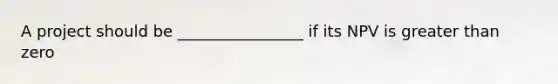 A project should be ________________ if its NPV is greater than zero