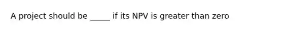 A project should be _____ if its NPV is greater than zero