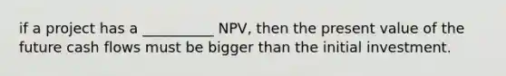 if a project has a __________ NPV, then the present value of the future cash flows must be bigger than the initial investment.