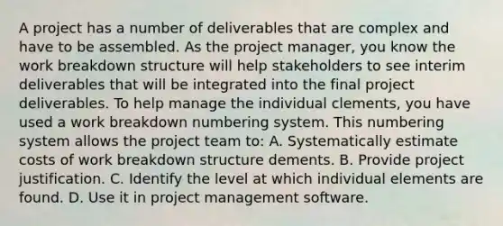 A project has a number of deliverables that are complex and have to be assembled. As the project manager, you know the work breakdown structure will help stakeholders to see interim deliverables that will be integrated into the final project deliverables. To help manage the individual clements, you have used a work breakdown numbering system. This numbering system allows the project team to: A. Systematically estimate costs of work breakdown structure dements. B. Provide project justification. C. Identify the level at which individual elements are found. D. Use it in project management software.