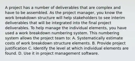 A project has a number of deliverables that are complex and have to be assembled. As the project manager, you know the work breakdown structure will help stakeholders to see interim deliverables that will be integrated into the final project deliverables. To help manage the individual elements, you have used a work breakdown numbering system. This numbering system allows the project team to: A. Systematically estimate costs of work breakdown structure elements. B. Provide project justification C. Identify the level at which individual elements are found. D. Use it in project management software.