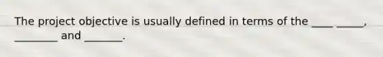 The project objective is usually defined in terms of the ____ _____, ________ and _______.