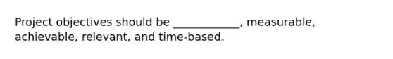 Project objectives should be ____________, measurable, achievable, relevant, and time-based.