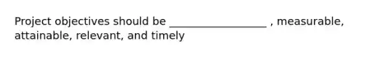 Project objectives should be __________________ , measurable, attainable, relevant, and timely