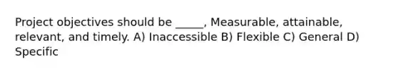 Project objectives should be _____, Measurable, attainable, relevant, and timely. A) Inaccessible B) Flexible C) General D) Specific