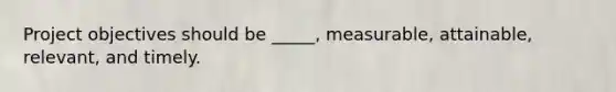 Project objectives should be _____, measurable, attainable, relevant, and timely.