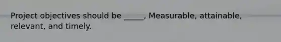 Project objectives should be _____, Measurable, attainable, relevant, and timely.