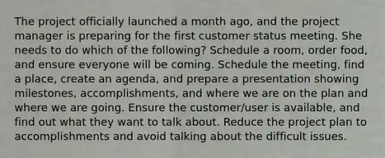 The project officially launched a month ago, and the project manager is preparing for the first customer status meeting. She needs to do which of the following? Schedule a room, order food, and ensure everyone will be coming. Schedule the meeting, find a place, create an agenda, and prepare a presentation showing milestones, accomplishments, and where we are on the plan and where we are going. Ensure the customer/user is available, and find out what they want to talk about. Reduce the project plan to accomplishments and avoid talking about the difficult issues.