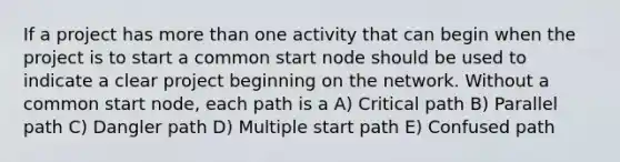 If a project has more than one activity that can begin when the project is to start a common start node should be used to indicate a clear project beginning on the network. Without a common start node, each path is a A) Critical path B) Parallel path C) Dangler path D) Multiple start path E) Confused path