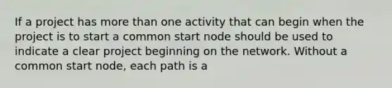 If a project has more than one activity that can begin when the project is to start a common start node should be used to indicate a clear project beginning on the network. Without a common start node, each path is a