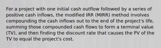 For a project with one initial cash outflow followed by a series of positive cash inflows, the modified IRR (MIRR) method involves compounding the cash inflows out to the end of the project's life, summing those compounded cash flows to form a terminal value (TV), and then finding the discount rate that causes the PV of the TV to equal the project's cost.