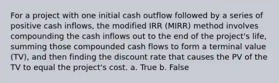 For a project with one initial cash outflow followed by a series of positive cash inflows, the modified IRR (MIRR) method involves compounding the cash inflows out to the end of the project's life, summing those compounded cash flows to form a terminal value (TV), and then finding the discount rate that causes the PV of the TV to equal the project's cost. a. True b. False