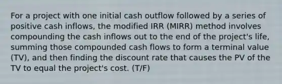 For a project with one initial cash outflow followed by a series of positive cash inflows, the modified IRR (MIRR) method involves compounding the cash inflows out to the end of the project's life, summing those compounded cash flows to form a terminal value (TV), and then finding the discount rate that causes the PV of the TV to equal the project's cost. (T/F)