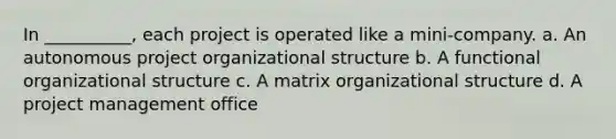 In __________, each project is operated like a mini-company. a. An autonomous project organizational structure b. A functional organizational structure c. A <a href='https://www.questionai.com/knowledge/kKReGbse9E-matrix-organizational-structure' class='anchor-knowledge'>matrix organizational structure</a> d. A <a href='https://www.questionai.com/knowledge/knITbRryhO-project-management' class='anchor-knowledge'>project management</a> office