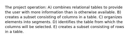 The project operation: A) combines relational tables to provide the user with more information than is otherwise available. B) creates a subset consisting of columns in a table. C) organizes elements into segments. D) identifies the table from which the columns will be selected. E) creates a subset consisting of rows in a table.