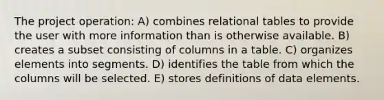 The project operation: A) combines relational tables to provide the user with more information than is otherwise available. B) creates a subset consisting of columns in a table. C) organizes elements into segments. D) identifies the table from which the columns will be selected. E) stores definitions of data elements.