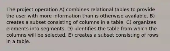 The project operation A) combines relational tables to provide the user with more information than is otherwise available. B) creates a subset consisting of columns in a table. C) organizes elements into segments. D) identifies the table from which the columns will be selected. E) creates a subset consisting of rows in a table.