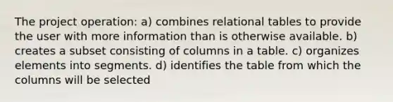 The project operation: a) combines relational tables to provide the user with more information than is otherwise available. b) creates a subset consisting of columns in a table. c) organizes elements into segments. d) identifies the table from which the columns will be selected