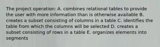 The project operation: A. combines relational tables to provide the user with more information than is otherwise available B. creates a subset consisting of columns in a table C. identifies the table from which the columns will be selected D. creates a subset consisting of rows in a table E. organizes elements into segments