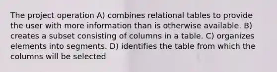 The project operation A) combines relational tables to provide the user with more information than is otherwise available. B) creates a subset consisting of columns in a table. C) organizes elements into segments. D) identifies the table from which the columns will be selected