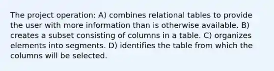 The project operation: A) combines relational tables to provide the user with more information than is otherwise available. B) creates a subset consisting of columns in a table. C) organizes elements into segments. D) identifies the table from which the columns will be selected.